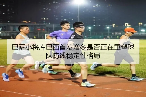 巴萨小将库巴西首发增多是否正在重塑球队防线稳定性格局