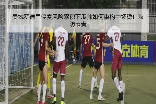 曼城罗德里停赛风险累积下瓜帅如何重构中场稳住攻防节奏