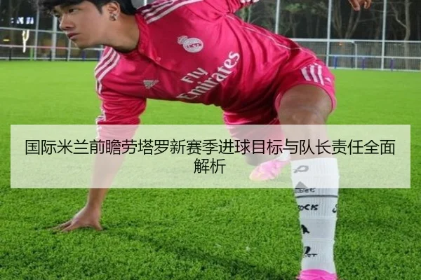 国际米兰前瞻劳塔罗新赛季进球目标与队长责任全面解析