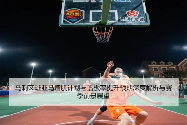 马刺文班亚马增肌计划与篮板率提升预期深度解析与赛季前景展望