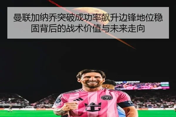 曼联加纳乔突破成功率飙升边锋地位稳固背后的战术价值与未来走向