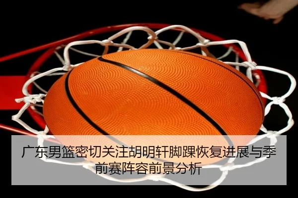 广东男篮密切关注胡明轩脚踝恢复进展与季前赛阵容前景分析
